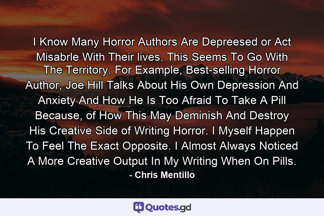 I Know Many Horror Authors Are Depreesed or Act Misabrle With Their lives. This Seems To Go With The Territory. For Example, Best-selling Horror Author, Joe Hill Talks About His Own Depression And Anxiety And How He Is Too Afraid To Take A Pill Because, of How This May Deminish And Destroy His Creative Side of Writing Horror. I Myself Happen To Feel The Exact Opposite. I Almost Always Noticed A More Creative Output In My Writing When On Pills. - Quote by Chris Mentillo