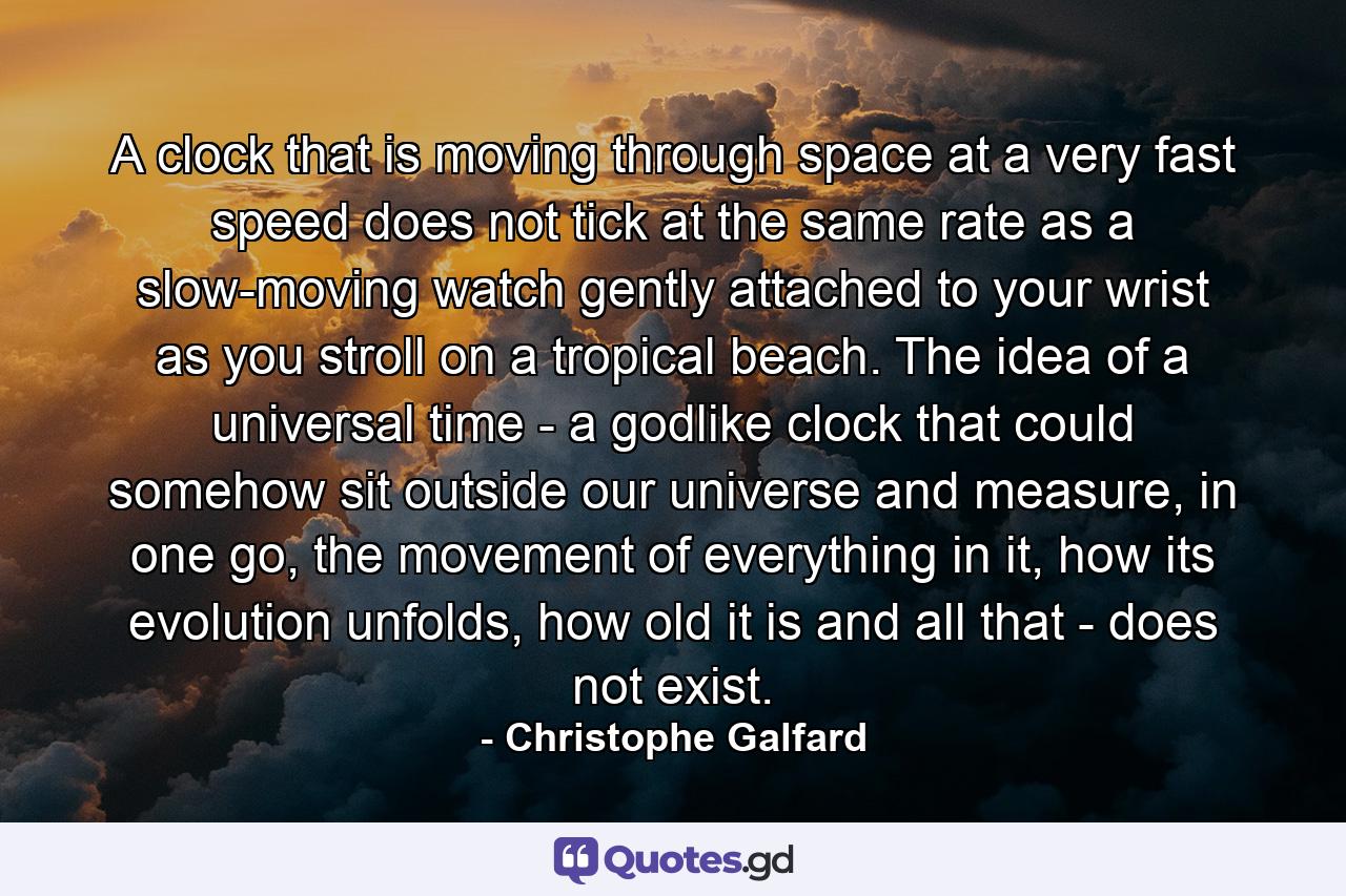 A clock that is moving through space at a very fast speed does not tick at the same rate as a slow-moving watch gently attached to your wrist as you stroll on a tropical beach. The idea of a universal time - a godlike clock that could somehow sit outside our universe and measure, in one go, the movement of everything in it, how its evolution unfolds, how old it is and all that - does not exist. - Quote by Christophe Galfard