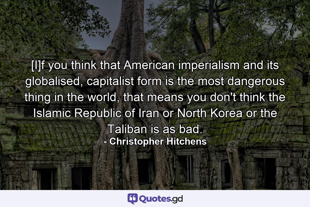 [I]f you think that American imperialism and its globalised, capitalist form is the most dangerous thing in the world, that means you don't think the Islamic Republic of Iran or North Korea or the Taliban is as bad. - Quote by Christopher Hitchens