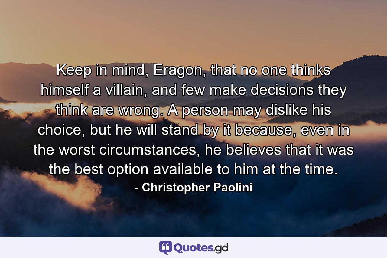 Keep in mind, Eragon, that no one thinks himself a villain, and few make decisions they think are wrong. A person may dislike his choice, but he will stand by it because, even in the worst circumstances, he believes that it was the best option available to him at the time. - Quote by Christopher Paolini