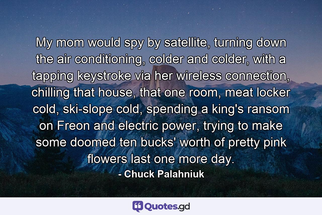 My mom would spy by satellite, turning down the air conditioning, colder and colder, with a tapping keystroke via her wireless connection, chilling that house, that one room, meat locker cold, ski-slope cold, spending a king's ransom on Freon and electric power, trying to make some doomed ten bucks' worth of pretty pink flowers last one more day. - Quote by Chuck Palahniuk