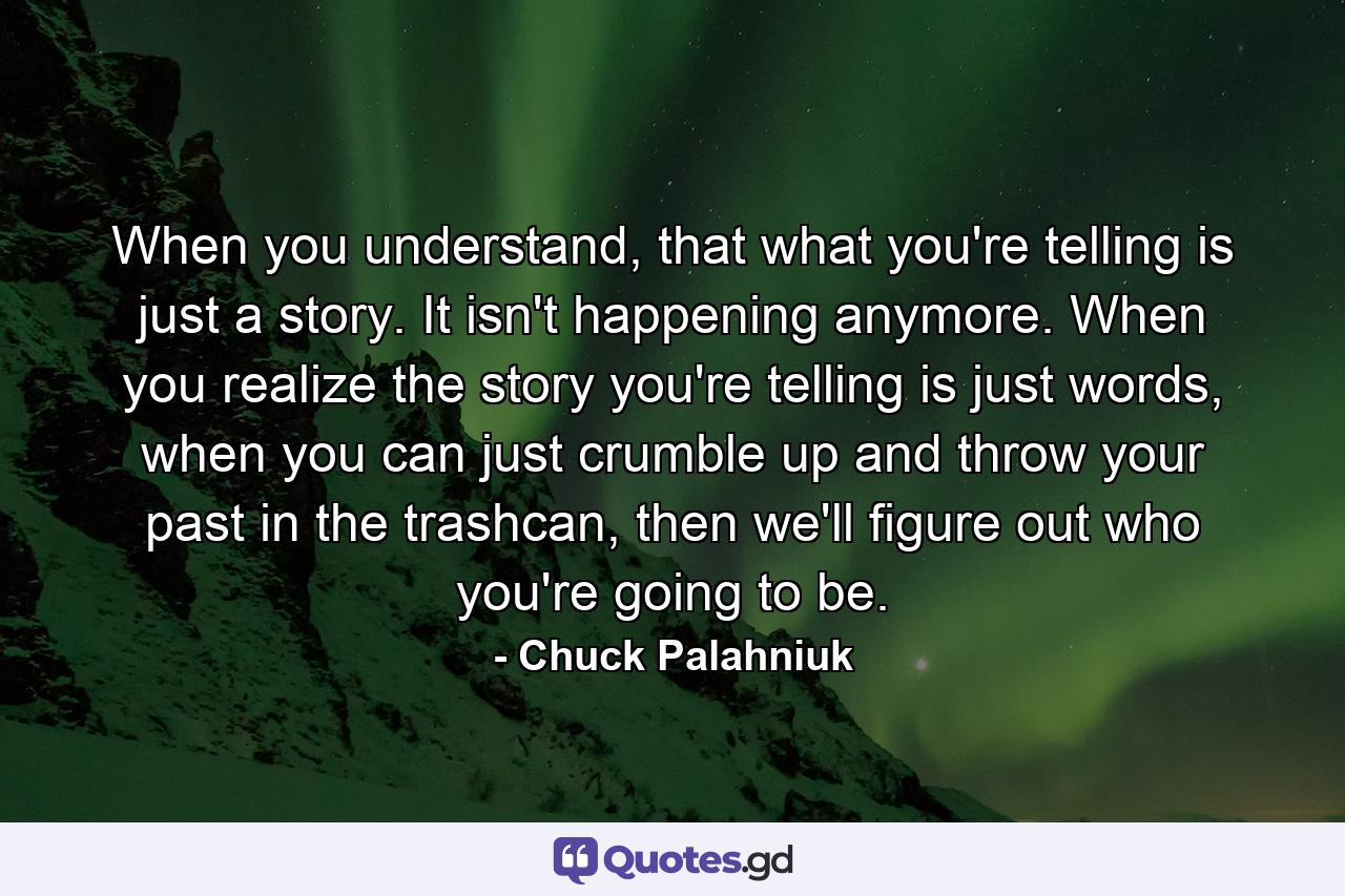 When you understand, that what you're telling is just a story. It isn't happening anymore. When you realize the story you're telling is just words, when you can just crumble up and throw your past in the trashcan, then we'll figure out who you're going to be. - Quote by Chuck Palahniuk