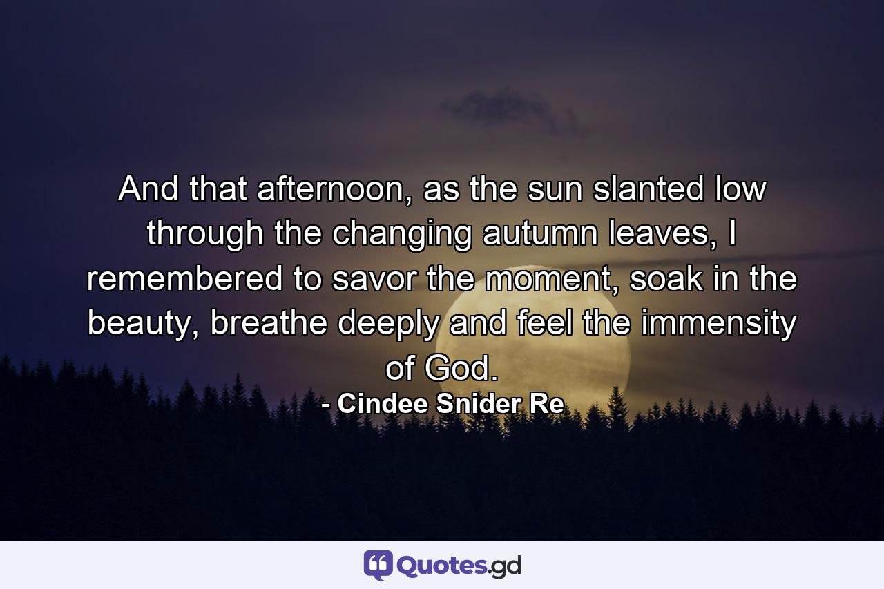 And that afternoon, as the sun slanted low through the changing autumn leaves, I remembered to savor the moment, soak in the beauty, breathe deeply and feel the immensity of God. - Quote by Cindee Snider Re