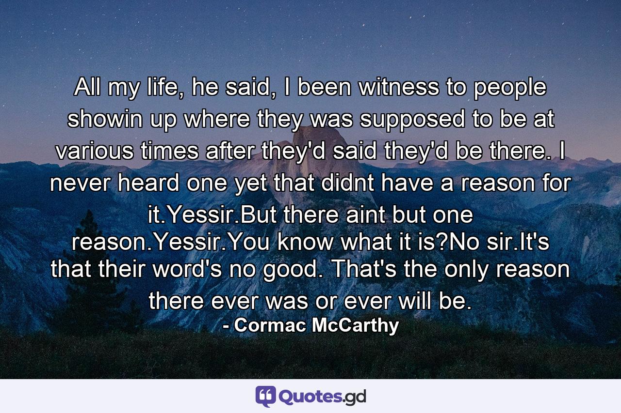 All my life, he said, I been witness to people showin up where they was supposed to be at various times after they'd said they'd be there. I never heard one yet that didnt have a reason for it.Yessir.But there aint but one reason.Yessir.You know what it is?No sir.It's that their word's no good. That's the only reason there ever was or ever will be. - Quote by Cormac McCarthy