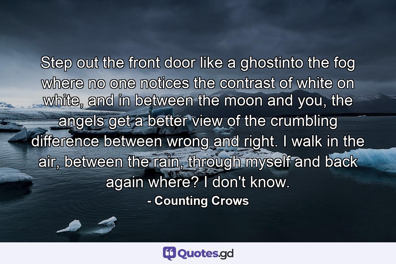 Step out the front door like a ghostinto the fog where no one notices the contrast of white on white, and in between the moon and you, the angels get a better view of the crumbling difference between wrong and right. I walk in the air, between the rain, through myself and back again where? I don't know. - Quote by Counting Crows