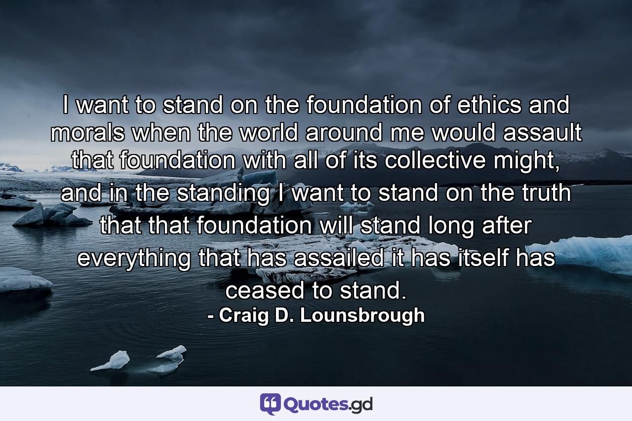 I want to stand on the foundation of ethics and morals when the world around me would assault that foundation with all of its collective might, and in the standing I want to stand on the truth that that foundation will stand long after everything that has assailed it has itself has ceased to stand. - Quote by Craig D. Lounsbrough