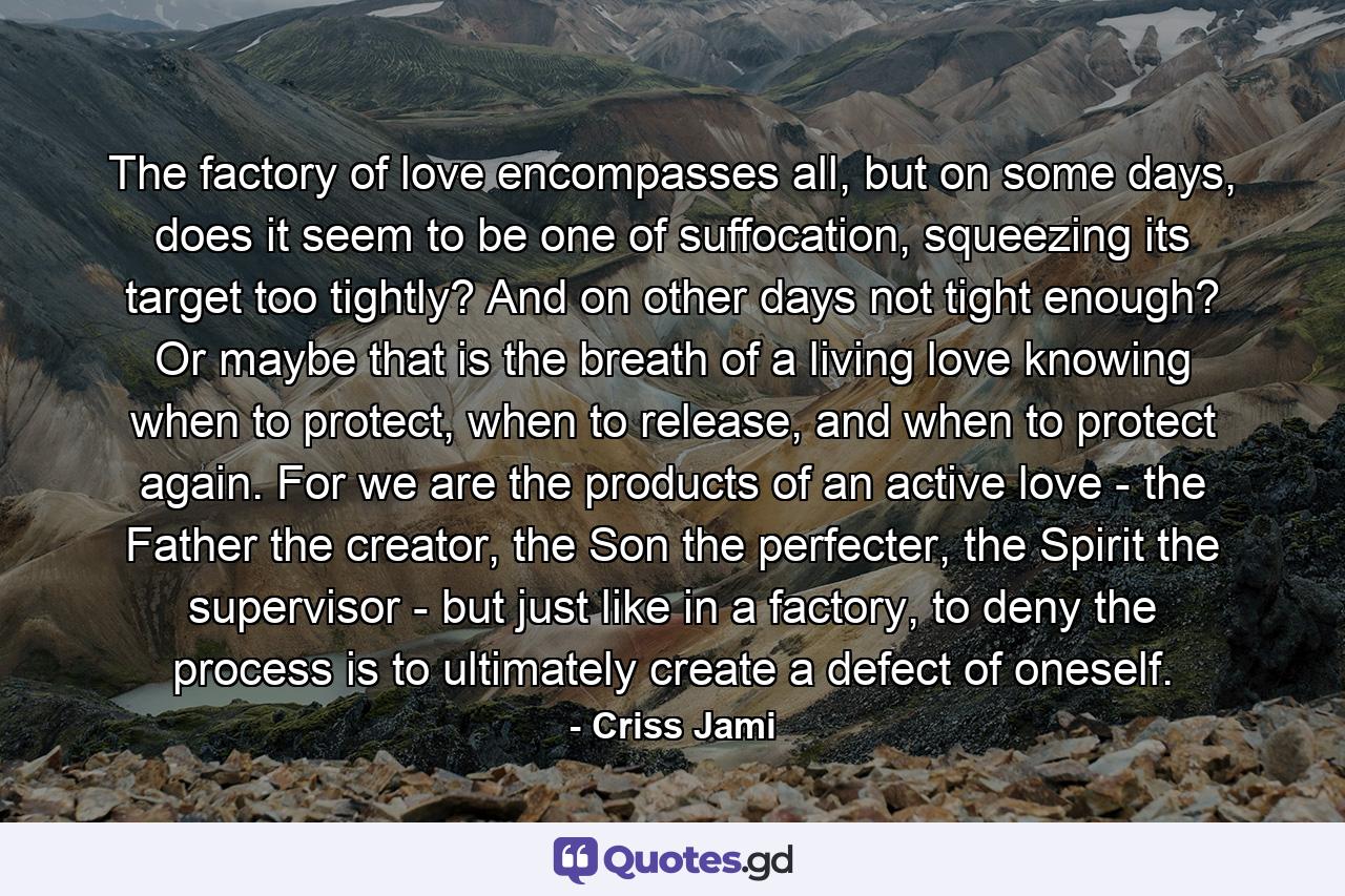 The factory of love encompasses all, but on some days, does it seem to be one of suffocation, squeezing its target too tightly? And on other days not tight enough? Or maybe that is the breath of a living love knowing when to protect, when to release, and when to protect again. For we are the products of an active love - the Father the creator, the Son the perfecter, the Spirit the supervisor - but just like in a factory, to deny the process is to ultimately create a defect of oneself. - Quote by Criss Jami