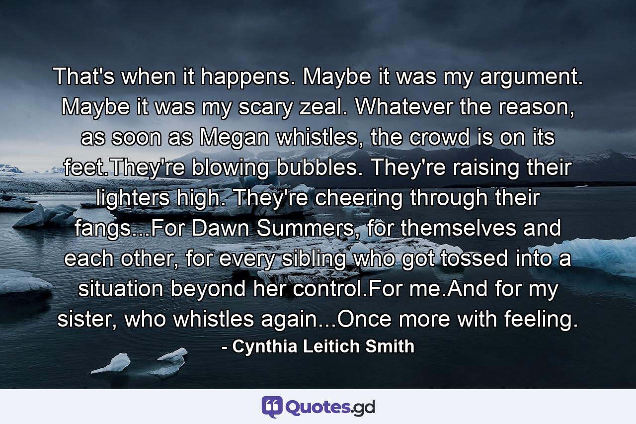 That's when it happens. Maybe it was my argument. Maybe it was my scary zeal. Whatever the reason, as soon as Megan whistles, the crowd is on its feet.They're blowing bubbles. They're raising their lighters high. They're cheering through their fangs...For Dawn Summers, for themselves and each other, for every sibling who got tossed into a situation beyond her control.For me.And for my sister, who whistles again...Once more with feeling. - Quote by Cynthia Leitich Smith