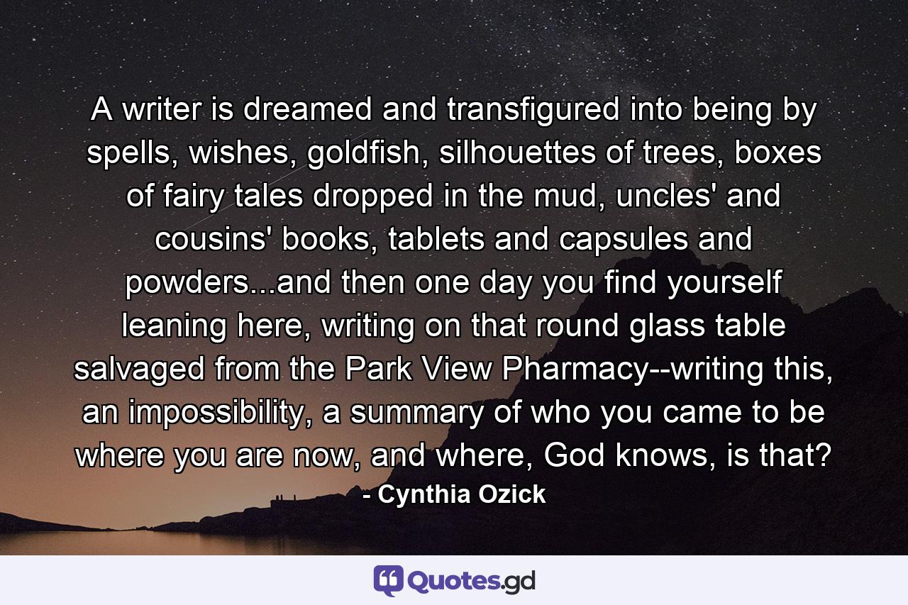 A writer is dreamed and transfigured into being by spells, wishes, goldfish, silhouettes of trees, boxes of fairy tales dropped in the mud, uncles' and cousins' books, tablets and capsules and powders...and then one day you find yourself leaning here, writing on that round glass table salvaged from the Park View Pharmacy--writing this, an impossibility, a summary of who you came to be where you are now, and where, God knows, is that? - Quote by Cynthia Ozick