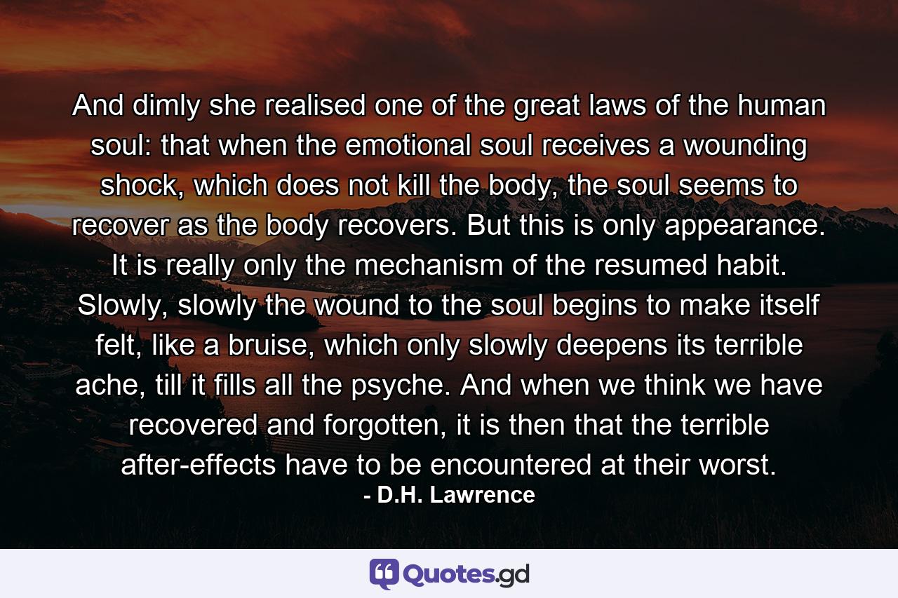 And dimly she realised one of the great laws of the human soul: that when the emotional soul receives a wounding shock, which does not kill the body, the soul seems to recover as the body recovers. But this is only appearance. It is really only the mechanism of the resumed habit. Slowly, slowly the wound to the soul begins to make itself felt, like a bruise, which only slowly deepens its terrible ache, till it fills all the psyche. And when we think we have recovered and forgotten, it is then that the terrible after-effects have to be encountered at their worst. - Quote by D.H. Lawrence