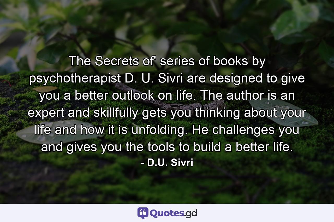 The Secrets of' series of books by psychotherapist D. U. Sivri are designed to give you a better outlook on life. The author is an expert and skillfully gets you thinking about your life and how it is unfolding. He challenges you and gives you the tools to build a better life. - Quote by D.U. Sivri