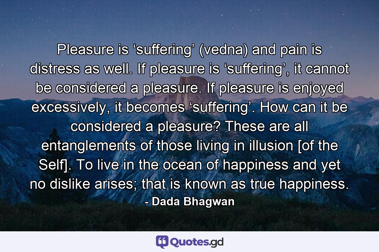 Pleasure is ‘suffering’ (vedna) and pain is distress as well. If pleasure is ‘suffering’, it cannot be considered a pleasure. If pleasure is enjoyed excessively, it becomes ‘suffering’. How can it be considered a pleasure? These are all entanglements of those living in illusion [of the Self]. To live in the ocean of happiness and yet no dislike arises; that is known as true happiness. - Quote by Dada Bhagwan