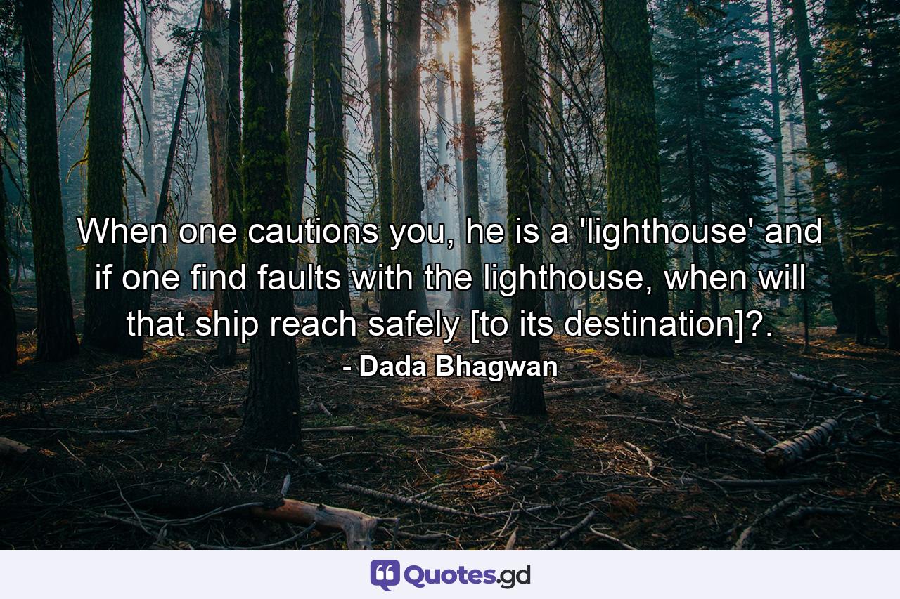 When one cautions you, he is a 'lighthouse' and if one find faults with the lighthouse, when will that ship reach safely [to its destination]?. - Quote by Dada Bhagwan