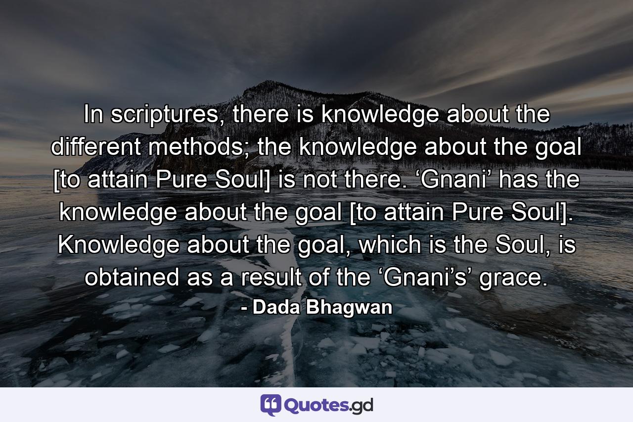 In scriptures, there is knowledge about the different methods; the knowledge about the goal [to attain Pure Soul] is not there. ‘Gnani’ has the knowledge about the goal [to attain Pure Soul]. Knowledge about the goal, which is the Soul, is obtained as a result of the ‘Gnani’s’ grace. - Quote by Dada Bhagwan