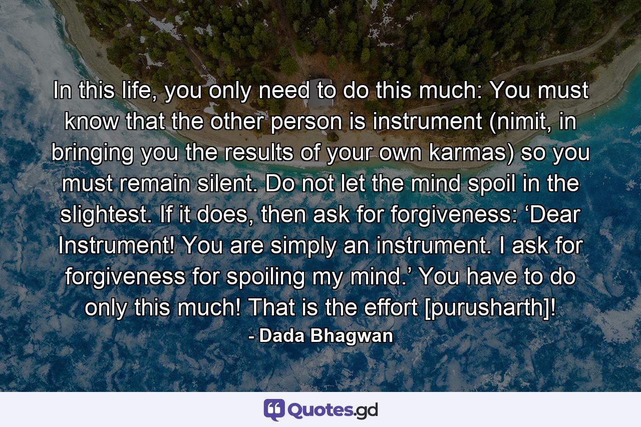 In this life, you only need to do this much: You must know that the other person is instrument (nimit, in bringing you the results of your own karmas) so you must remain silent. Do not let the mind spoil in the slightest. If it does, then ask for forgiveness: ‘Dear Instrument! You are simply an instrument. I ask for forgiveness for spoiling my mind.’ You have to do only this much! That is the effort [purusharth]! - Quote by Dada Bhagwan