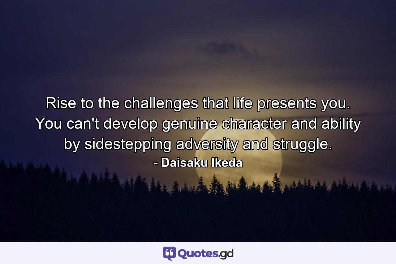 Rise to the challenges that life presents you. You can't develop genuine character and ability by sidestepping adversity and struggle. - Quote by Daisaku Ikeda