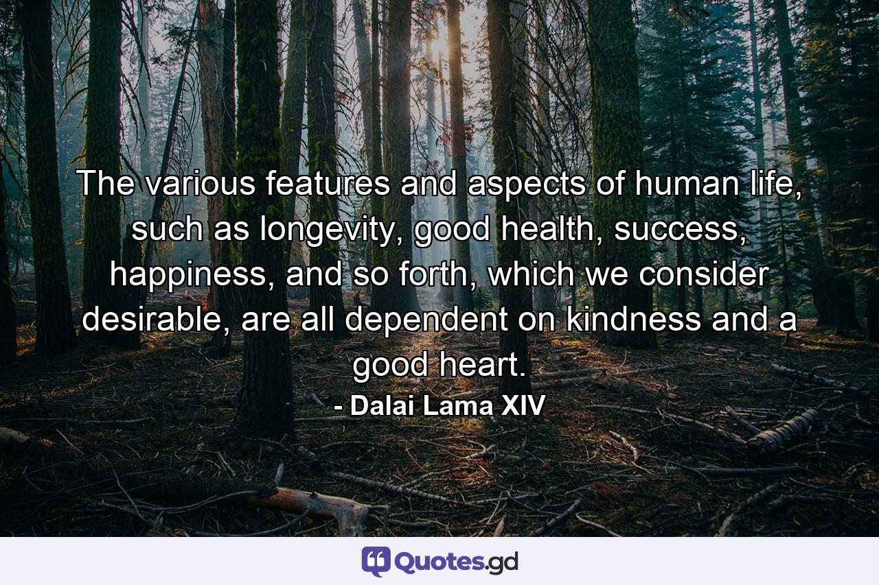 The various features and aspects of human life, such as longevity, good health, success, happiness, and so forth, which we consider desirable, are all dependent on kindness and a good heart. - Quote by Dalai Lama XIV