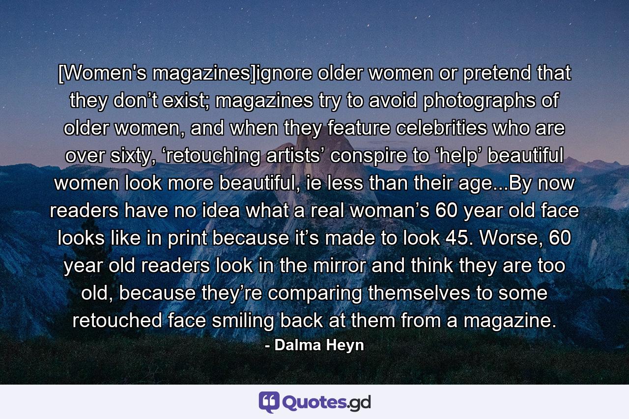 [Women's magazines]ignore older women or pretend that they don’t exist; magazines try to avoid photographs of older women, and when they feature celebrities who are over sixty, ‘retouching artists’ conspire to ‘help’ beautiful women look more beautiful, ie less than their age...By now readers have no idea what a real woman’s 60 year old face looks like in print because it’s made to look 45. Worse, 60 year old readers look in the mirror and think they are too old, because they’re comparing themselves to some retouched face smiling back at them from a magazine. - Quote by Dalma Heyn