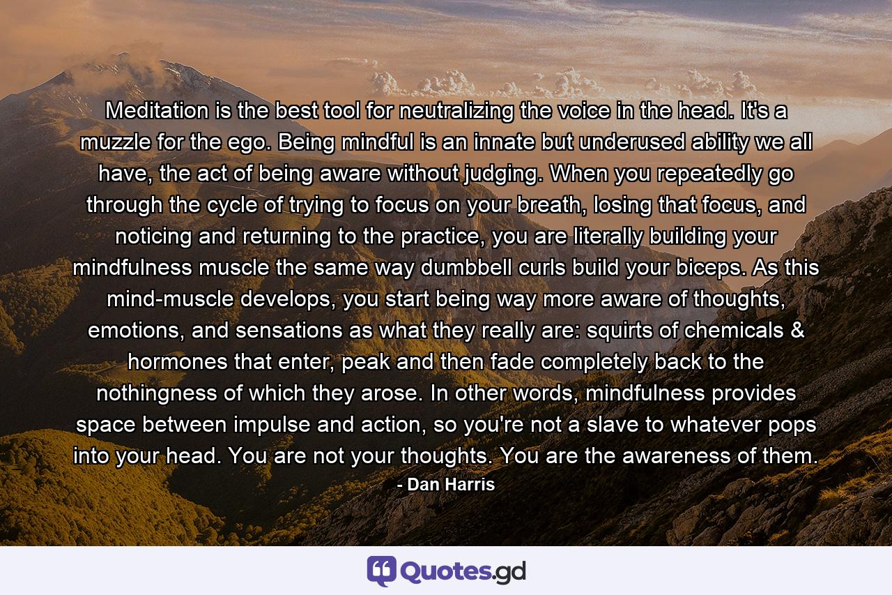 Meditation is the best tool for neutralizing the voice in the head. It's a muzzle for the ego. Being mindful is an innate but underused ability we all have, the act of being aware without judging. When you repeatedly go through the cycle of trying to focus on your breath, losing that focus, and noticing and returning to the practice, you are literally building your mindfulness muscle the same way dumbbell curls build your biceps. As this mind-muscle develops, you start being way more aware of thoughts, emotions, and sensations as what they really are: squirts of chemicals & hormones that enter, peak and then fade completely back to the nothingness of which they arose. In other words, mindfulness provides space between impulse and action, so you're not a slave to whatever pops into your head. You are not your thoughts. You are the awareness of them. - Quote by Dan Harris