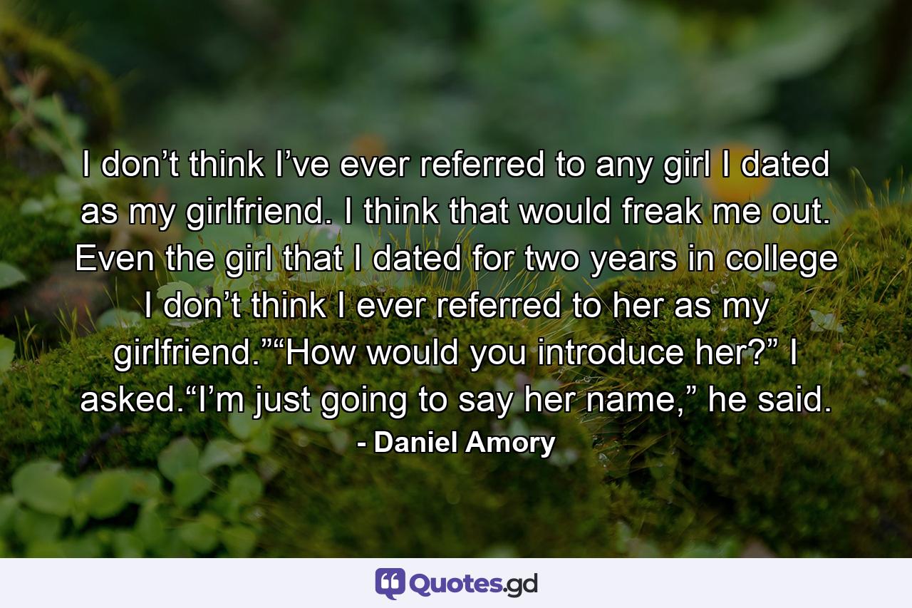 I don’t think I’ve ever referred to any girl I dated as my girlfriend. I think that would freak me out. Even the girl that I dated for two years in college I don’t think I ever referred to her as my girlfriend.”“How would you introduce her?” I asked.“I’m just going to say her name,” he said. - Quote by Daniel Amory