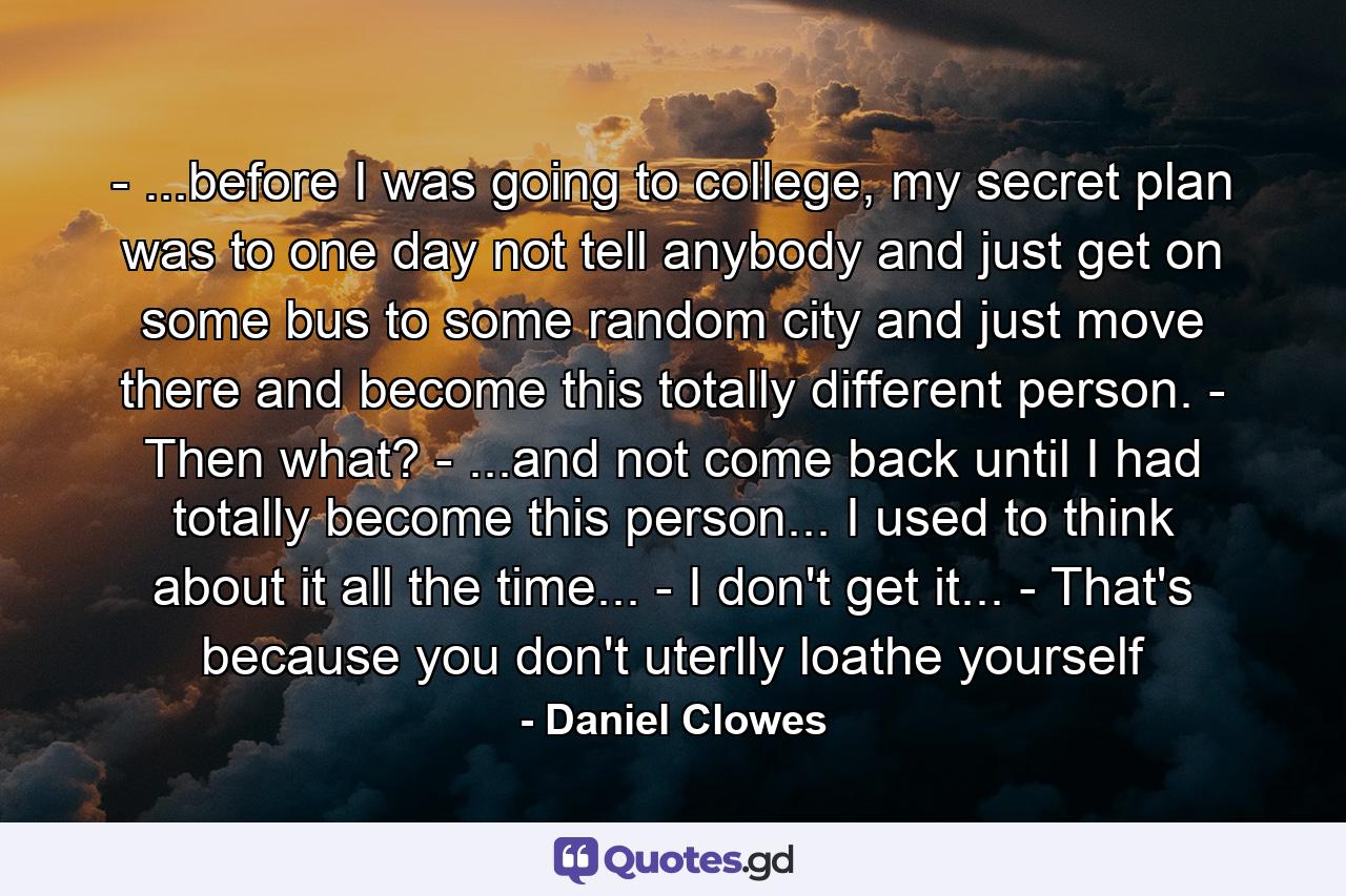 - ...before I was going to college, my secret plan was to one day not tell anybody and just get on some bus to some random city and just move there and become this totally different person. - Then what? - ...and not come back until I had totally become this person... I used to think about it all the time... - I don't get it... - That's because you don't uterlly loathe yourself - Quote by Daniel Clowes