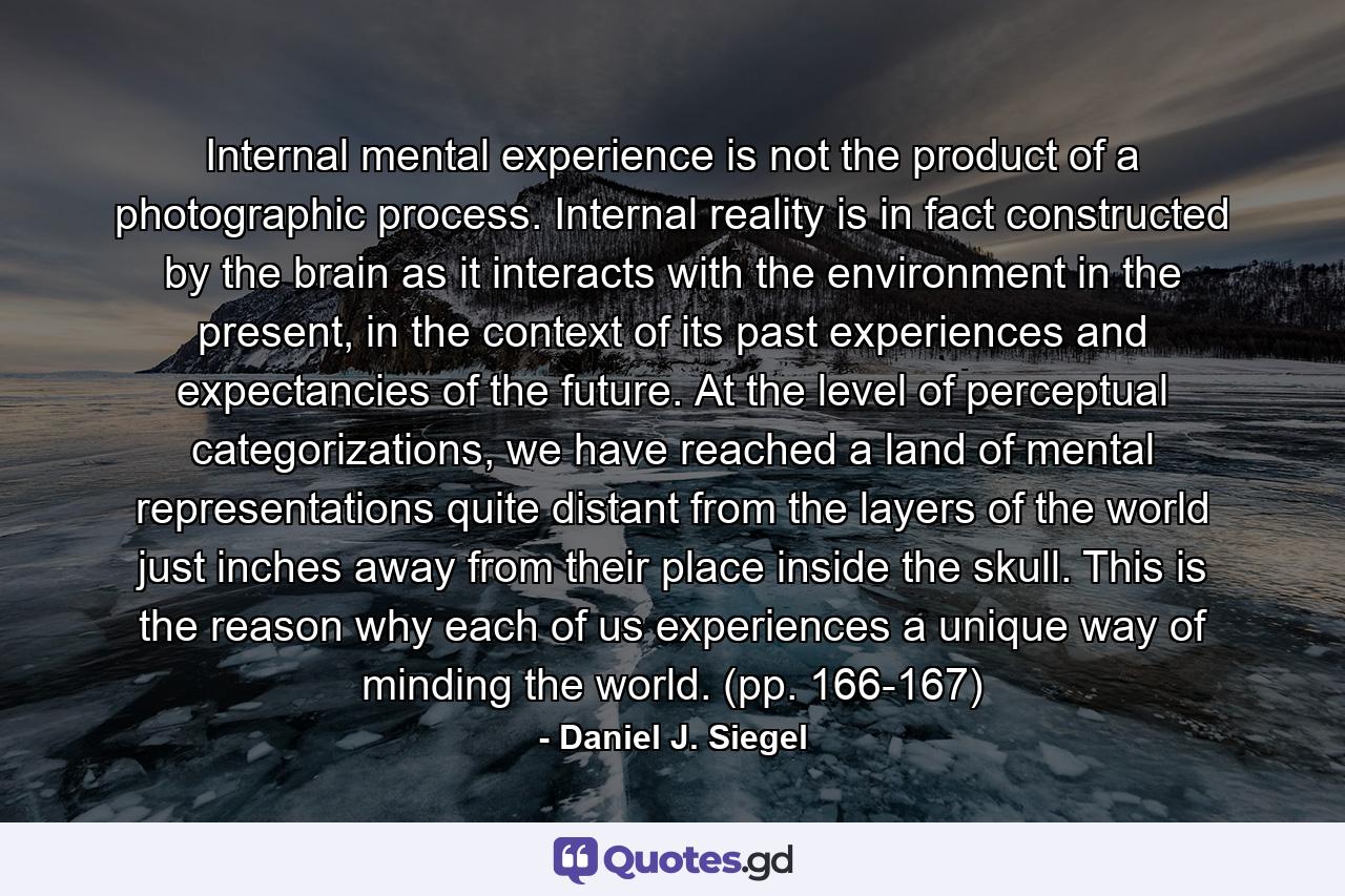 Internal mental experience is not the product of a photographic process. Internal reality is in fact constructed by the brain as it interacts with the environment in the present, in the context of its past experiences and expectancies of the future. At the level of perceptual categorizations, we have reached a land of mental representations quite distant from the layers of the world just inches away from their place inside the skull. This is the reason why each of us experiences a unique way of minding the world. (pp. 166-167) - Quote by Daniel J. Siegel