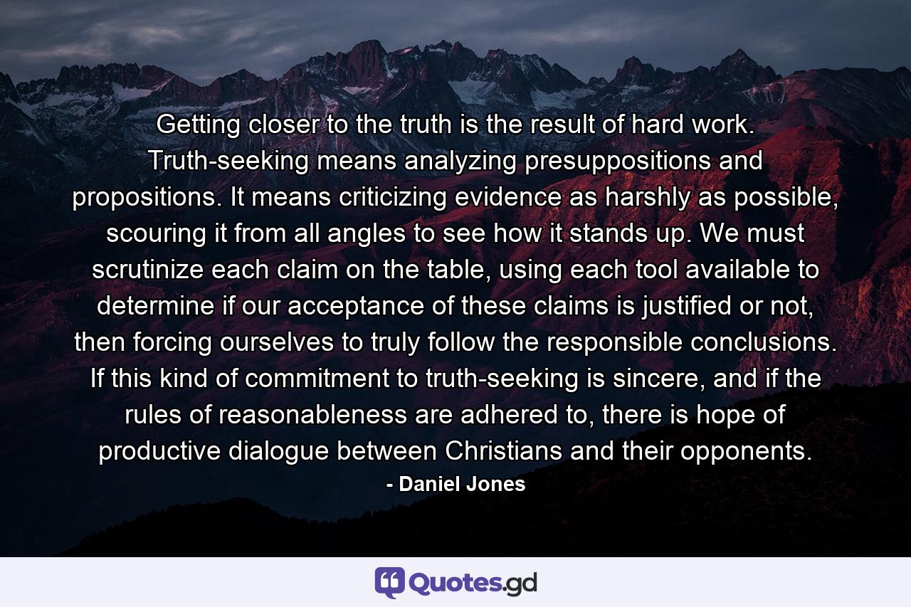 Getting closer to the truth is the result of hard work. Truth-seeking means analyzing presuppositions and propositions. It means criticizing evidence as harshly as possible, scouring it from all angles to see how it stands up. We must scrutinize each claim on the table, using each tool available to determine if our acceptance of these claims is justified or not, then forcing ourselves to truly follow the responsible conclusions. If this kind of commitment to truth-seeking is sincere, and if the rules of reasonableness are adhered to, there is hope of productive dialogue between Christians and their opponents. - Quote by Daniel Jones