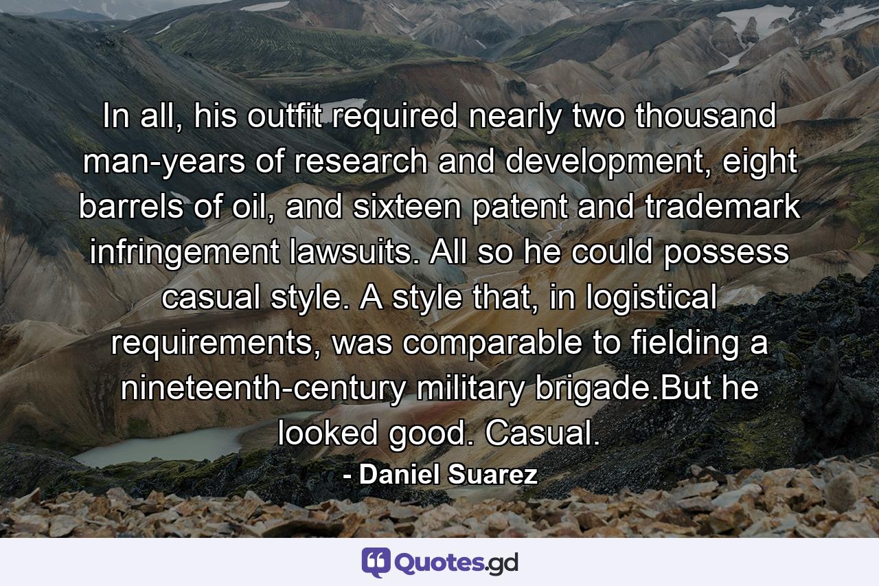 In all, his outfit required nearly two thousand man-years of research and development, eight barrels of oil, and sixteen patent and trademark infringement lawsuits. All so he could possess casual style. A style that, in logistical requirements, was comparable to fielding a nineteenth-century military brigade.But he looked good. Casual. - Quote by Daniel Suarez