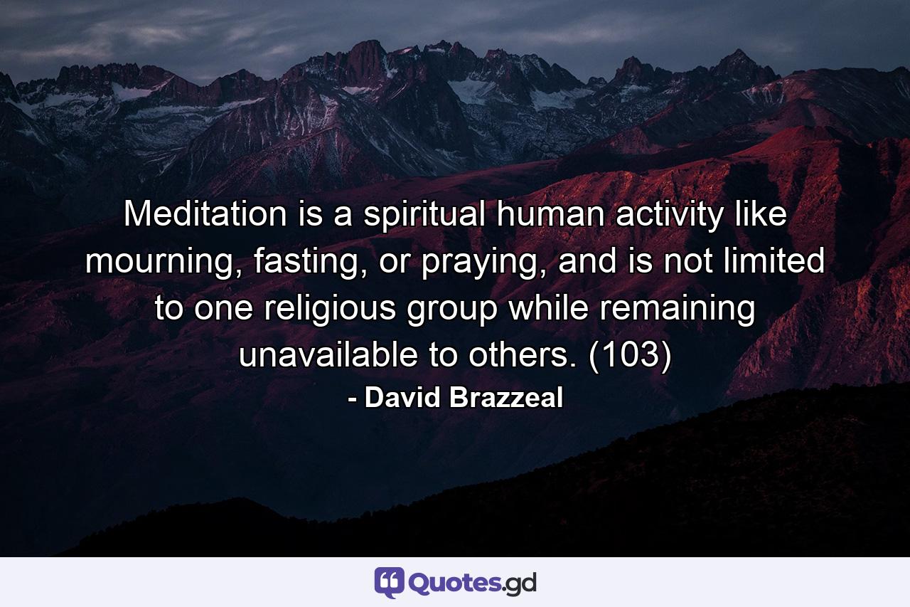 Meditation is a spiritual human activity like mourning, fasting, or praying, and is not limited to one religious group while remaining unavailable to others. (103) - Quote by David Brazzeal