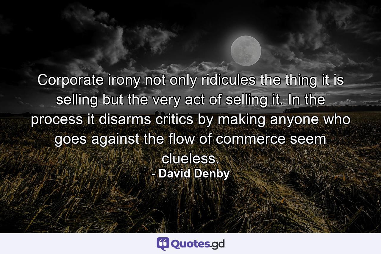Corporate irony not only ridicules the thing it is selling but the very act of selling it. In the process it disarms critics by making anyone who goes against the flow of commerce seem clueless. - Quote by David Denby