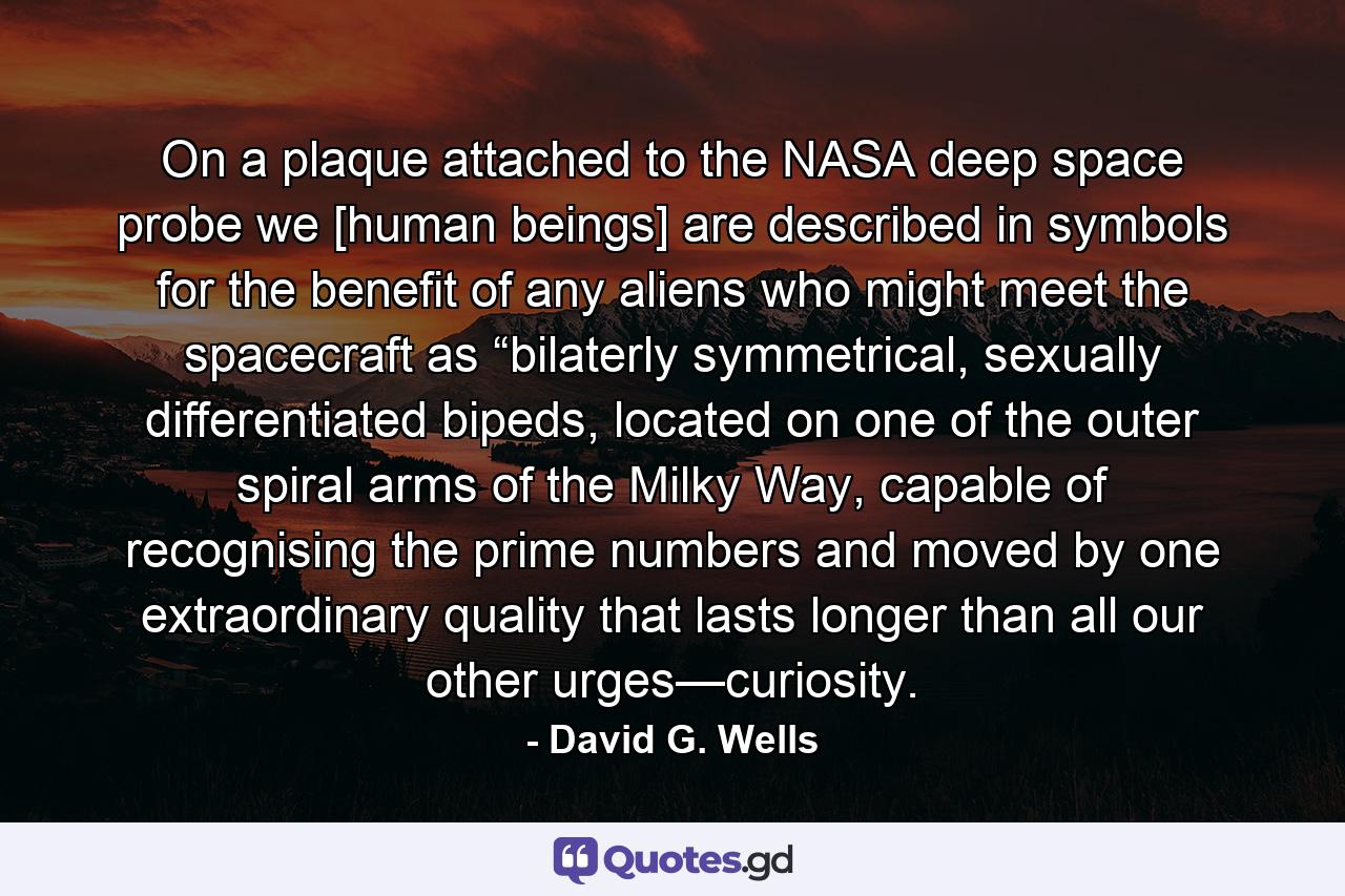 On a plaque attached to the NASA deep space probe we [human beings] are described in symbols for the benefit of any aliens who might meet the spacecraft as “bilaterly symmetrical, sexually differentiated bipeds, located on one of the outer spiral arms of the Milky Way, capable of recognising the prime numbers and moved by one extraordinary quality that lasts longer than all our other urges—curiosity. - Quote by David G. Wells