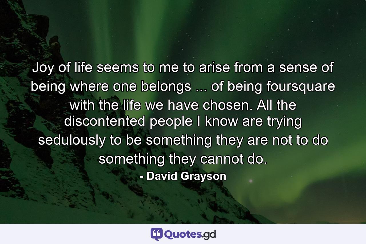 Joy of life seems to me to arise from a sense of being where one belongs ... of being foursquare with the life we have chosen. All the discontented people I know are trying sedulously to be something they are not  to do something they cannot do. - Quote by David Grayson