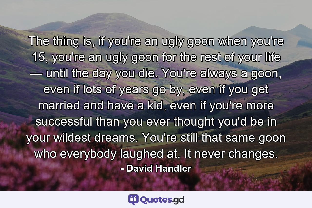 The thing is, if you're an ugly goon when you're 15, you're an ugly goon for the rest of your life — until the day you die. You're always a goon, even if lots of years go by, even if you get married and have a kid, even if you're more successful than you ever thought you'd be in your wildest dreams. You're still that same goon who everybody laughed at. It never changes. - Quote by David Handler