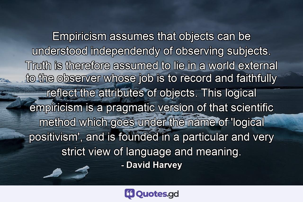 Empiricism assumes that objects can be understood independendy of observing subjects. Truth is therefore assumed to lie in a world external to the observer whose job is to record and faithfully reflect the attributes of objects. This logical empiricism is a pragmatic version of that scientific method which goes under the name of 'logical positivism', and is founded in a particular and very strict view of language and meaning. - Quote by David Harvey