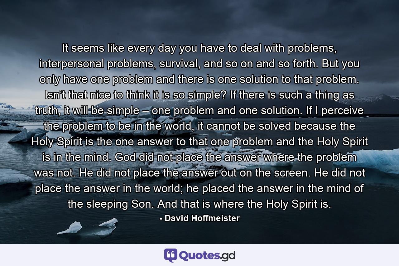 It seems like every day you have to deal with problems, interpersonal problems, survival, and so on and so forth. But you only have one problem and there is one solution to that problem. Isn’t that nice to think it is so simple? If there is such a thing as truth, it will be simple – one problem and one solution. If I perceive the problem to be in the world, it cannot be solved because the Holy Spirit is the one answer to that one problem and the Holy Spirit is in the mind. God did not place the answer where the problem was not. He did not place the answer out on the screen. He did not place the answer in the world; he placed the answer in the mind of the sleeping Son. And that is where the Holy Spirit is. - Quote by David Hoffmeister