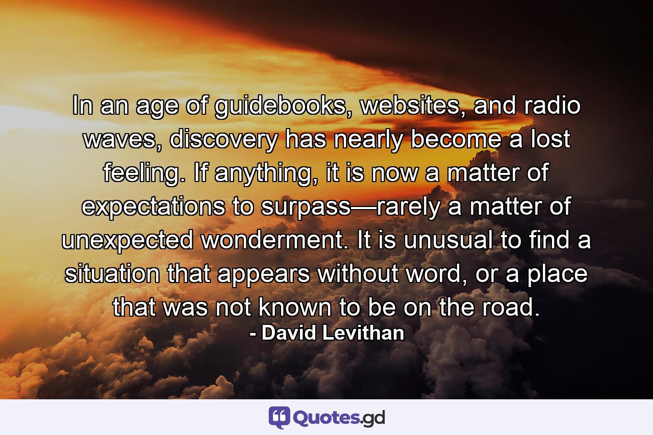 In an age of guidebooks, websites, and radio waves, discovery has nearly become a lost feeling. If anything, it is now a matter of expectations to surpass—rarely a matter of unexpected wonderment. It is unusual to find a situation that appears without word, or a place that was not known to be on the road. - Quote by David Levithan