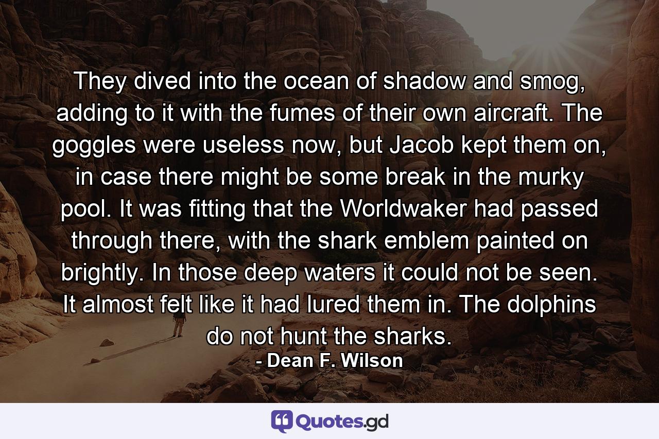 They dived into the ocean of shadow and smog, adding to it with the fumes of their own aircraft. The goggles were useless now, but Jacob kept them on, in case there might be some break in the murky pool. It was fitting that the Worldwaker had passed through there, with the shark emblem painted on brightly. In those deep waters it could not be seen. It almost felt like it had lured them in. The dolphins do not hunt the sharks. - Quote by Dean F. Wilson