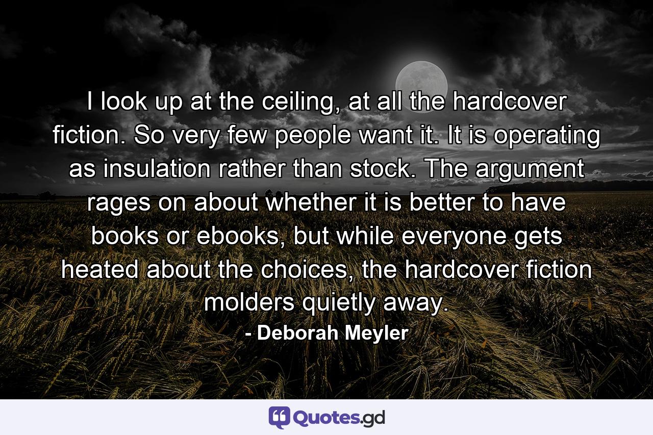 I look up at the ceiling, at all the hardcover fiction. So very few people want it. It is operating as insulation rather than stock. The argument rages on about whether it is better to have books or ebooks, but while everyone gets heated about the choices, the hardcover fiction molders quietly away. - Quote by Deborah Meyler