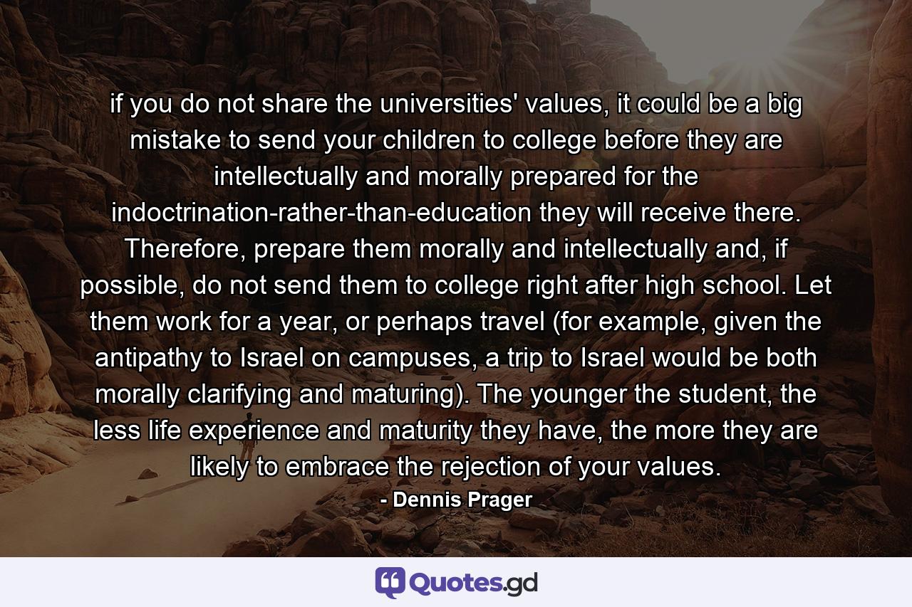 if you do not share the universities' values, it could be a big mistake to send your children to college before they are intellectually and morally prepared for the indoctrination-rather-than-education they will receive there. Therefore, prepare them morally and intellectually and, if possible, do not send them to college right after high school. Let them work for a year, or perhaps travel (for example, given the antipathy to Israel on campuses, a trip to Israel would be both morally clarifying and maturing). The younger the student, the less life experience and maturity they have, the more they are likely to embrace the rejection of your values. - Quote by Dennis Prager