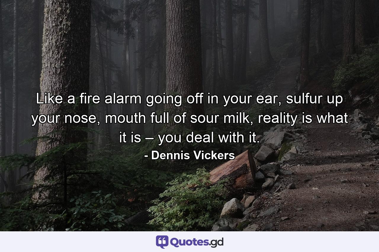 Like a fire alarm going off in your ear, sulfur up your nose, mouth full of sour milk, reality is what it is – you deal with it. - Quote by Dennis Vickers