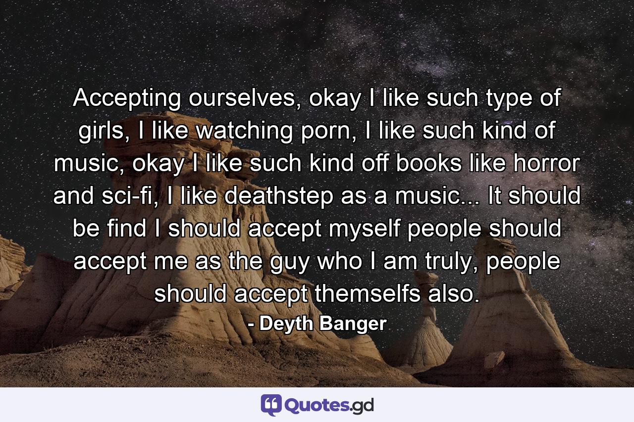 Accepting ourselves, okay I like such type of girls, I like watching porn, I like such kind of music, okay I like such kind off books like horror and sci-fi, I like deathstep as a music... It should be find I should accept myself people should accept me as the guy who I am truly, people should accept themselfs also. - Quote by Deyth Banger