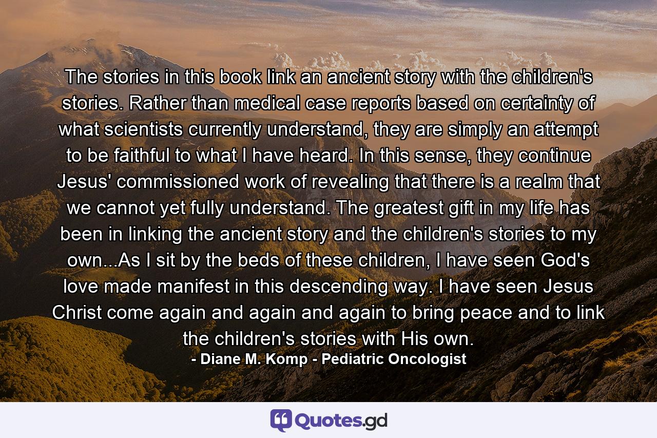 The stories in this book link an ancient story with the children's stories. Rather than medical case reports based on certainty of what scientists currently understand, they are simply an attempt to be faithful to what I have heard. In this sense, they continue Jesus' commissioned work of revealing that there is a realm that we cannot yet fully understand. The greatest gift in my life has been in linking the ancient story and the children's stories to my own...As I sit by the beds of these children, I have seen God's love made manifest in this descending way. I have seen Jesus Christ come again and again and again to bring peace and to link the children's stories with His own. - Quote by Diane M. Komp - Pediatric Oncologist