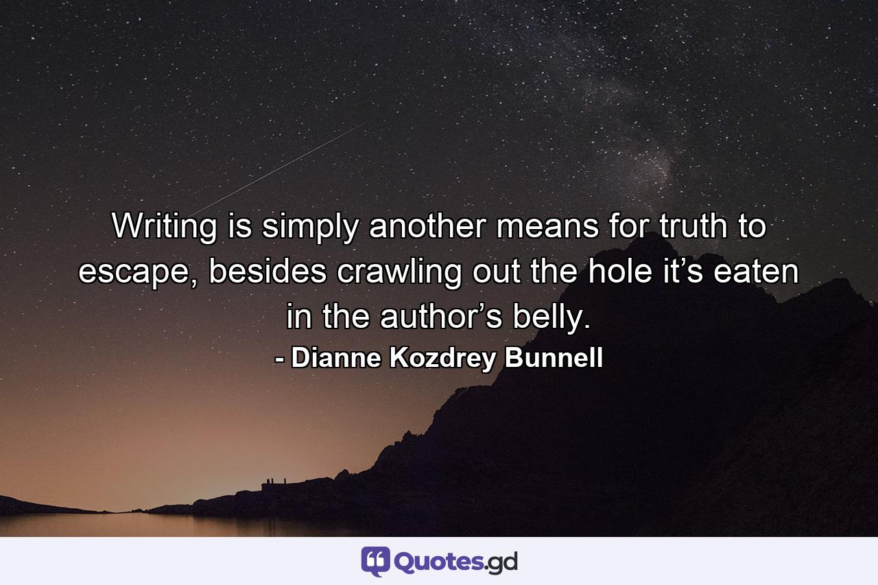 Writing is simply another means for truth to escape, besides crawling out the hole it’s eaten in the author’s belly. - Quote by Dianne Kozdrey Bunnell