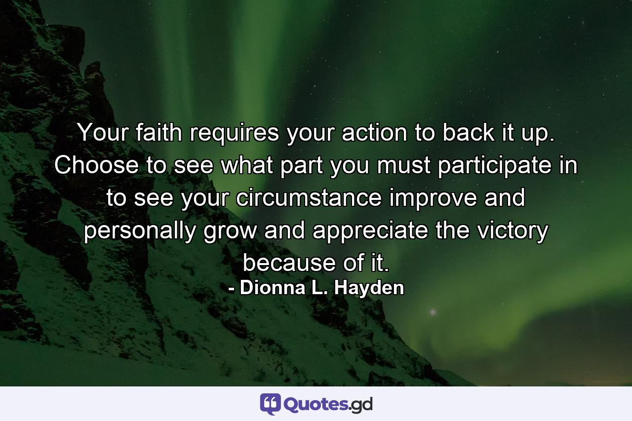 Your faith requires your action to back it up. Choose to see what part you must participate in to see your circumstance improve and personally grow and appreciate the victory because of it. - Quote by Dionna L. Hayden