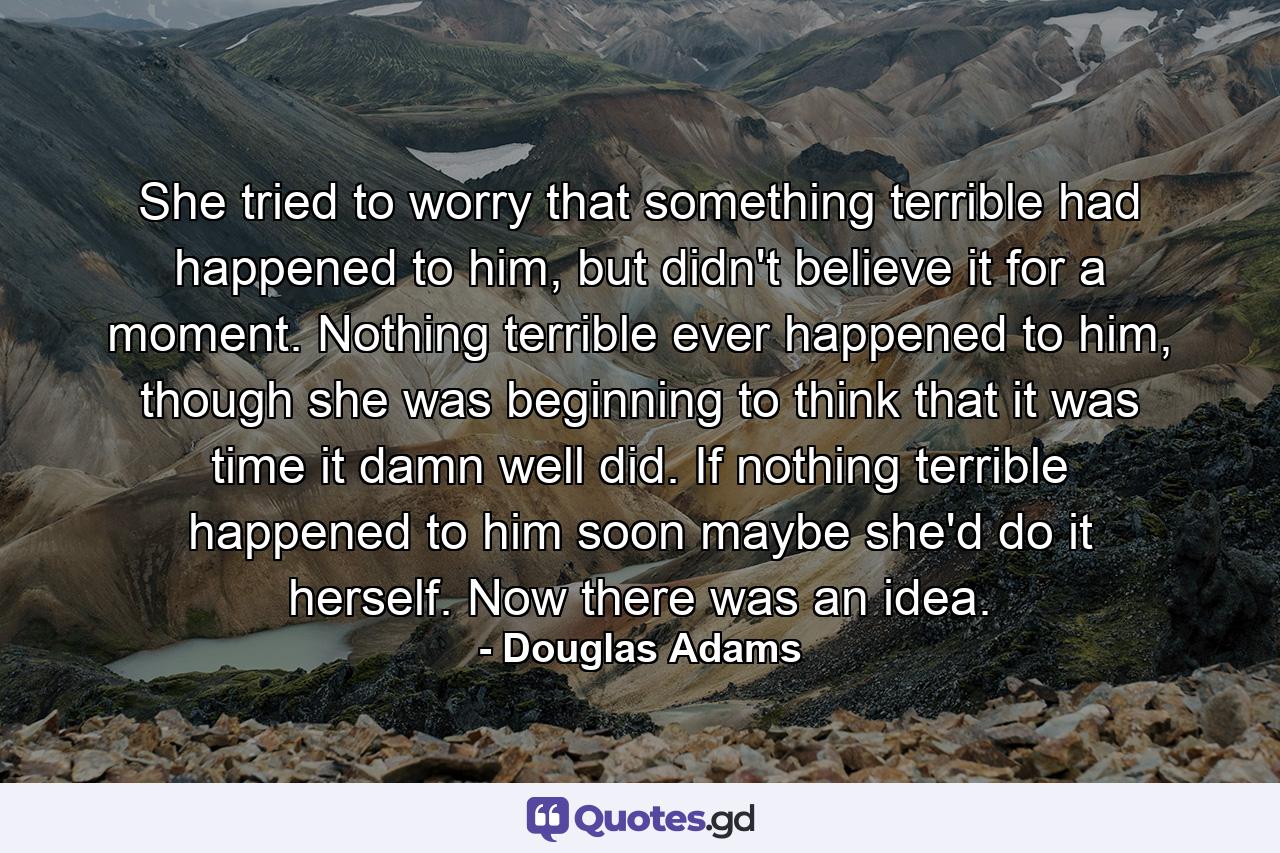 She tried to worry that something terrible had happened to him, but didn't believe it for a moment. Nothing terrible ever happened to him, though she was beginning to think that it was time it damn well did. If nothing terrible happened to him soon maybe she'd do it herself. Now there was an idea. - Quote by Douglas Adams