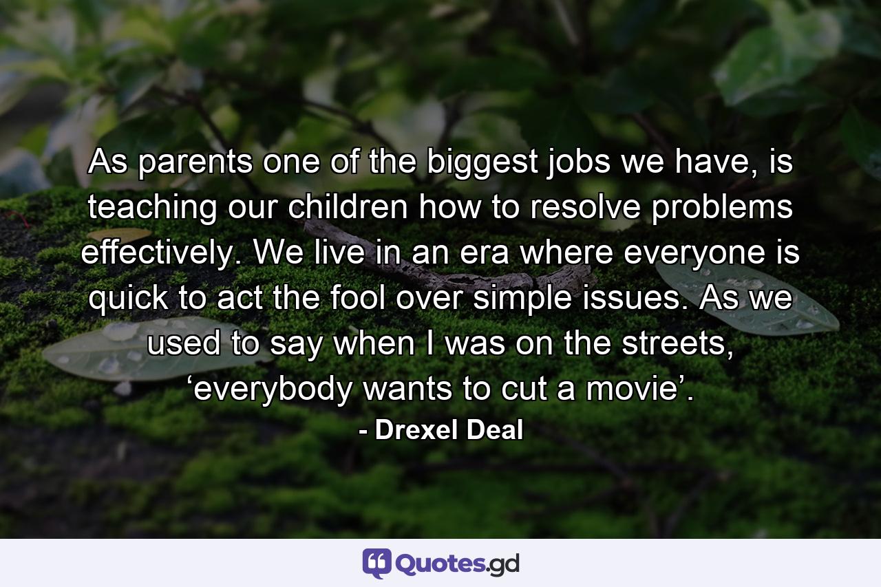 As parents one of the biggest jobs we have, is teaching our children how to resolve problems effectively. We live in an era where everyone is quick to act the fool over simple issues. As we used to say when I was on the streets, ‘everybody wants to cut a movie’. - Quote by Drexel Deal