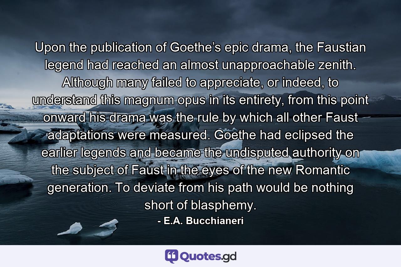 Upon the publication of Goethe’s epic drama, the Faustian legend had reached an almost unapproachable zenith. Although many failed to appreciate, or indeed, to understand this magnum opus in its entirety, from this point onward his drama was the rule by which all other Faust adaptations were measured. Goethe had eclipsed the earlier legends and became the undisputed authority on the subject of Faust in the eyes of the new Romantic generation. To deviate from his path would be nothing short of blasphemy. - Quote by E.A. Bucchianeri