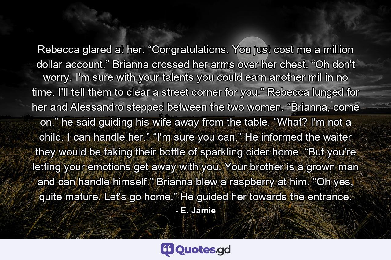 Rebecca glared at her. “Congratulations. You just cost me a million dollar account.” Brianna crossed her arms over her chest. “Oh don't worry. I'm sure with your talents you could earn another mil in no time. I'll tell them to clear a street corner for you.” Rebecca lunged for her and Alessandro stepped between the two women. “Brianna, come on,” he said guiding his wife away from the table. “What? I'm not a child. I can handle her.” “I'm sure you can.” He informed the waiter they would be taking their bottle of sparkling cider home. “But you're letting your emotions get away with you. Your brother is a grown man and can handle himself.” Brianna blew a raspberry at him. “Oh yes, quite mature. Let's go home.” He guided her towards the entrance. - Quote by E. Jamie