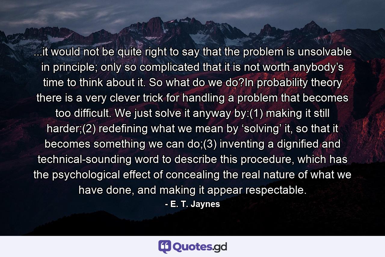 ...it would not be quite right to say that the problem is unsolvable in principle; only so complicated that it is not worth anybody’s time to think about it. So what do we do?In probability theory there is a very clever trick for handling a problem that becomes too difficult. We just solve it anyway by:(1)  making it still harder;(2)  redefining what we mean by ‘solving’ it, so that it becomes something we can do;(3)  inventing a dignified and technical-sounding word to describe this procedure, which has the psychological effect of concealing the real nature of what we have done, and making it appear respectable. - Quote by E. T. Jaynes