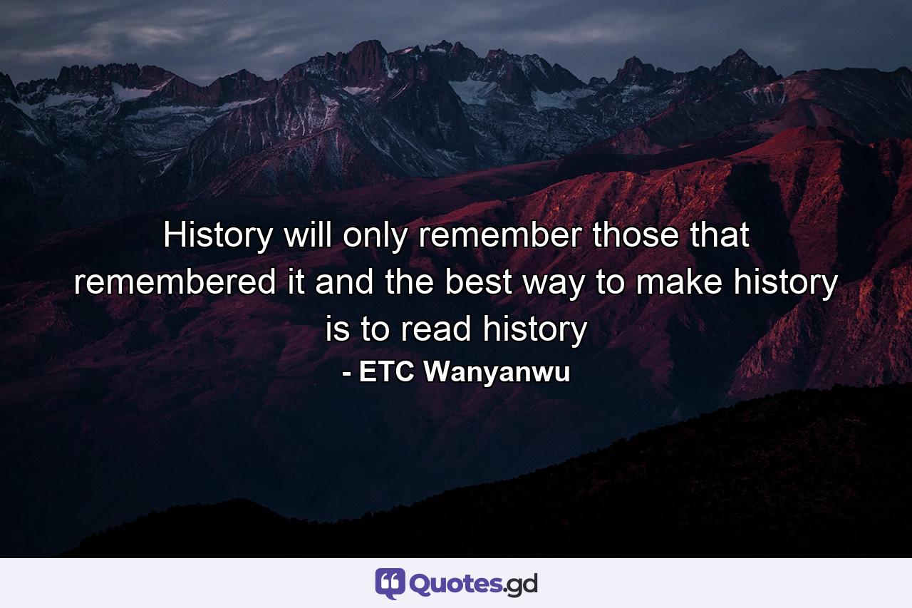 History will only remember those that remembered it and the best way to make history is to read history - Quote by ETC Wanyanwu